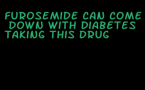 furosemide can come down with diabetes taking this drug