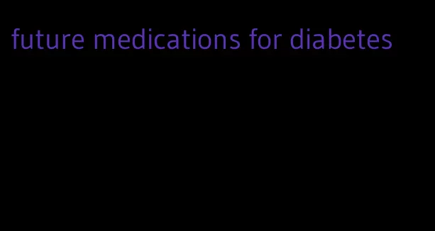 future medications for diabetes