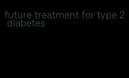 future treatment for type 2 diabetes