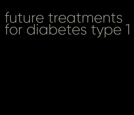 future treatments for diabetes type 1