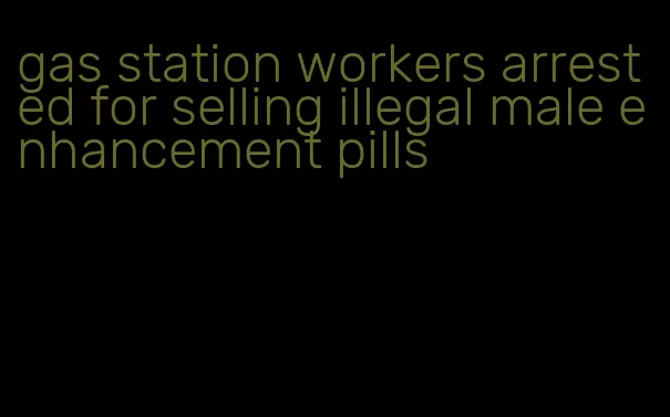 gas station workers arrested for selling illegal male enhancement pills