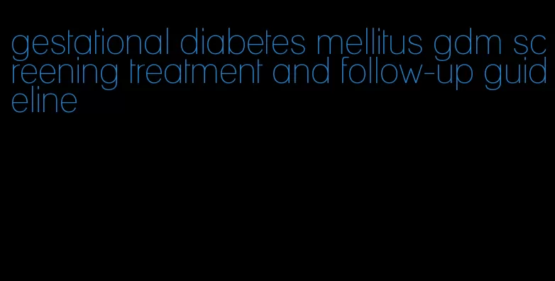 gestational diabetes mellitus gdm screening treatment and follow-up guideline