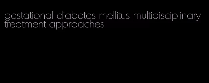 gestational diabetes mellitus multidisciplinary treatment approaches