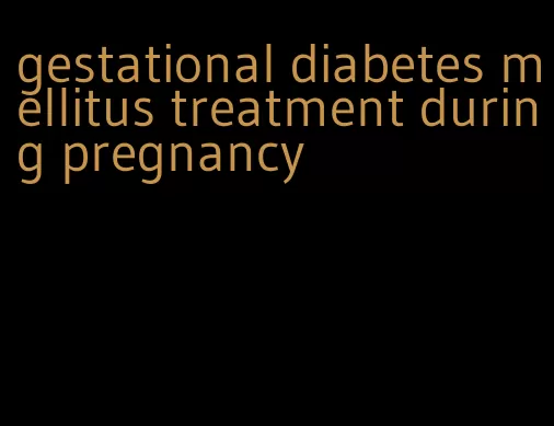 gestational diabetes mellitus treatment during pregnancy