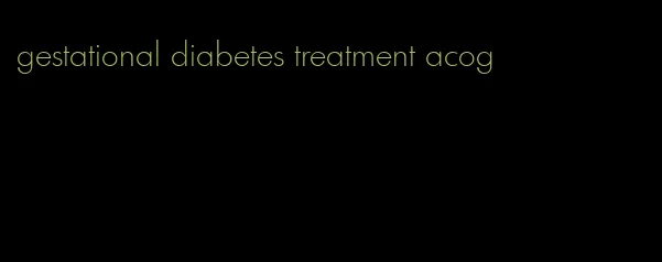 gestational diabetes treatment acog