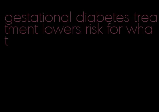 gestational diabetes treatment lowers risk for what