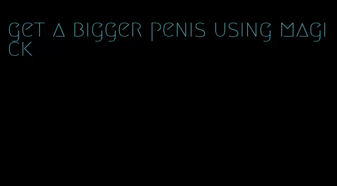 get a bigger penis using magick