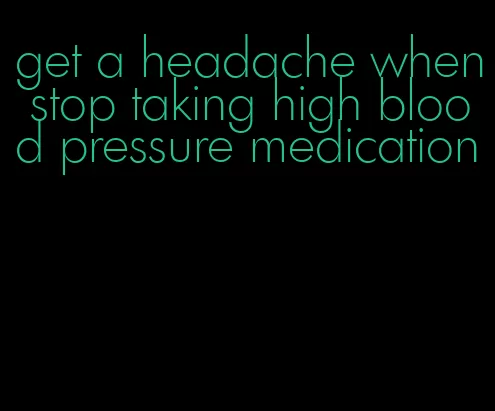 get a headache when stop taking high blood pressure medication