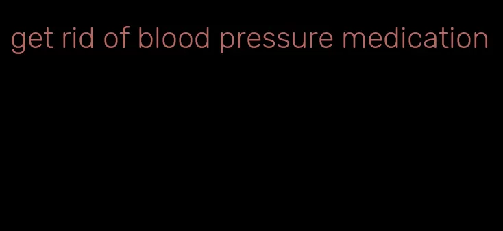 get rid of blood pressure medication