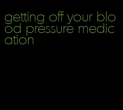 getting off your blood pressure medication