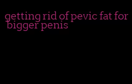 getting rid of pevic fat for bigger penis