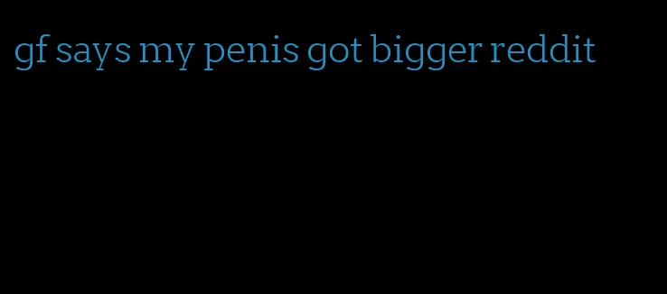 gf says my penis got bigger reddit