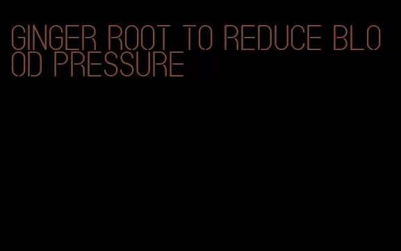ginger root to reduce blood pressure