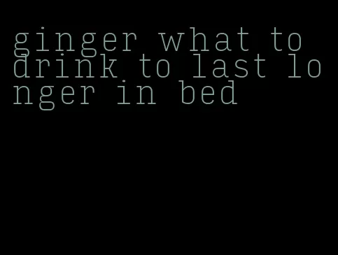 ginger what to drink to last longer in bed