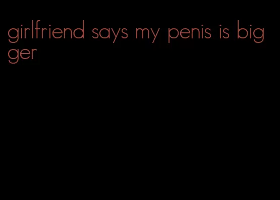 girlfriend says my penis is bigger