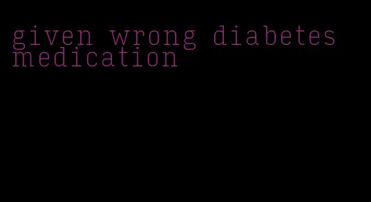 given wrong diabetes medication