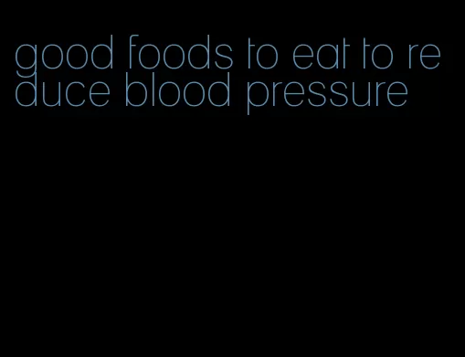 good foods to eat to reduce blood pressure