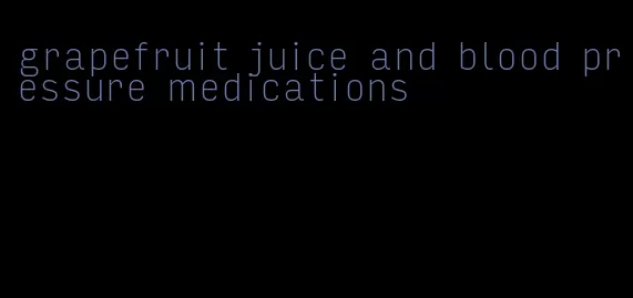 grapefruit juice and blood pressure medications