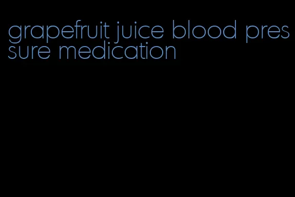 grapefruit juice blood pressure medication