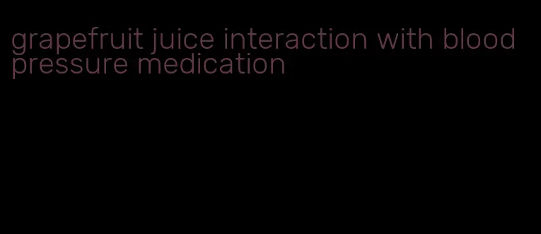 grapefruit juice interaction with blood pressure medication