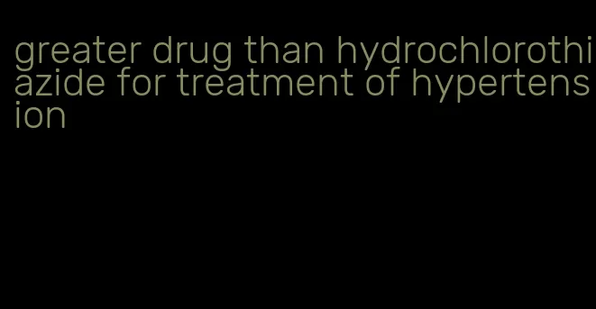 greater drug than hydrochlorothiazide for treatment of hypertension