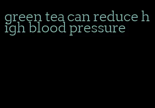 green tea can reduce high blood pressure