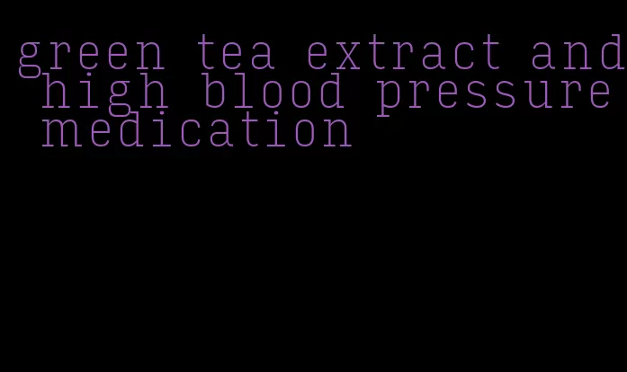 green tea extract and high blood pressure medication