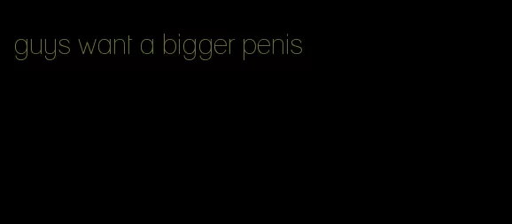 guys want a bigger penis