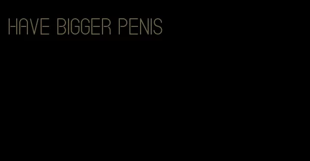 have bigger penis