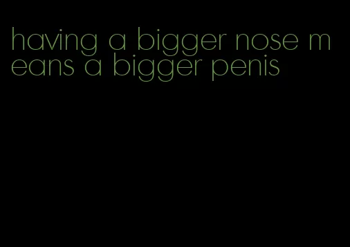 having a bigger nose means a bigger penis