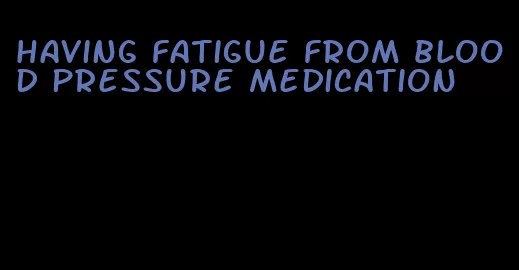 having fatigue from blood pressure medication