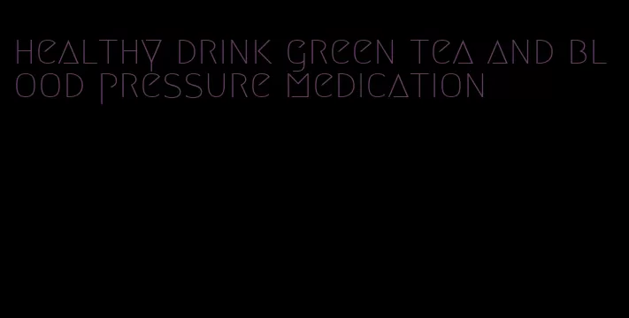 healthy drink green tea and blood pressure medication