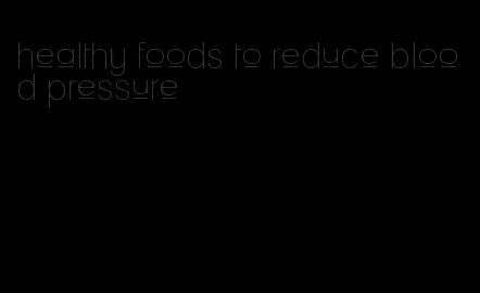 healthy foods to reduce blood pressure