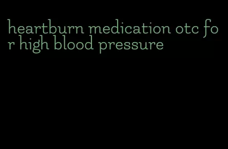 heartburn medication otc for high blood pressure