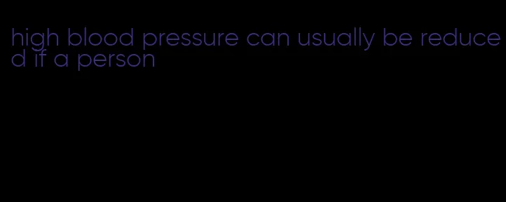 high blood pressure can usually be reduced if a person
