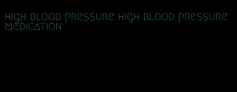 high blood pressure high blood pressure medication