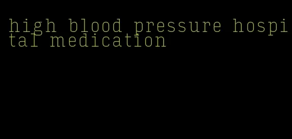 high blood pressure hospital medication