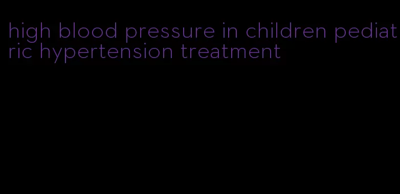 high blood pressure in children pediatric hypertension treatment