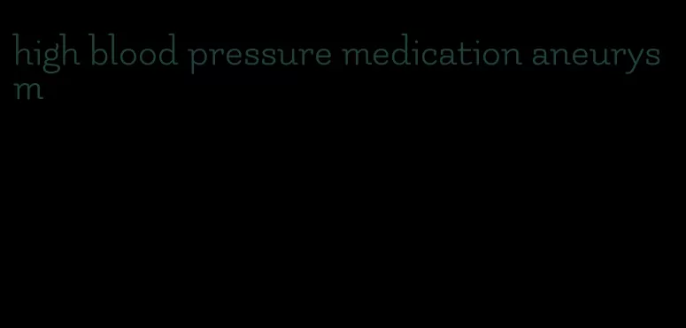 high blood pressure medication aneurysm