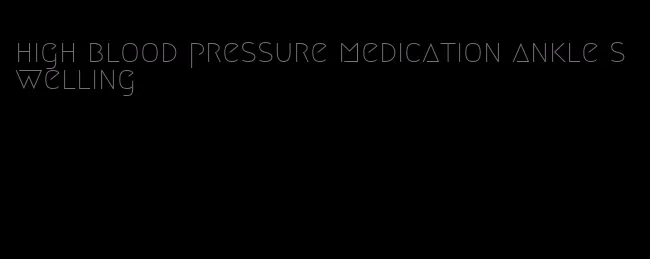 high blood pressure medication ankle swelling