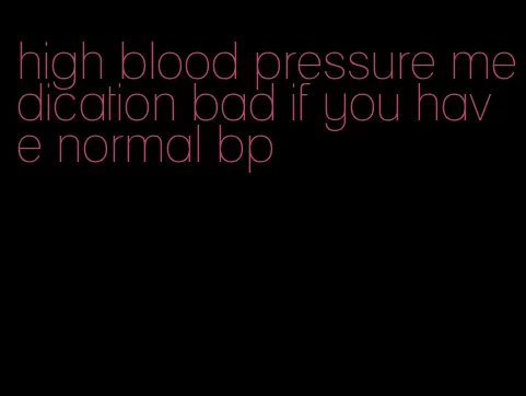high blood pressure medication bad if you have normal bp