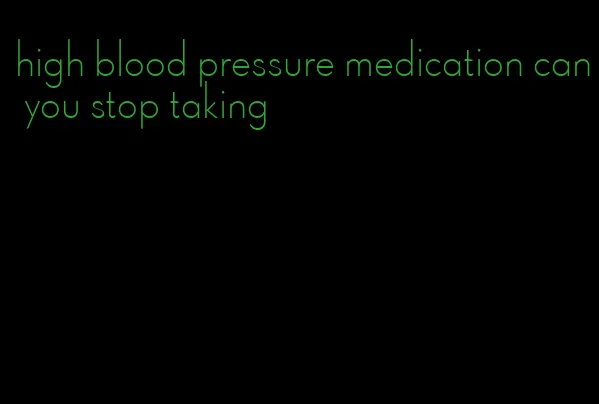 high blood pressure medication can you stop taking