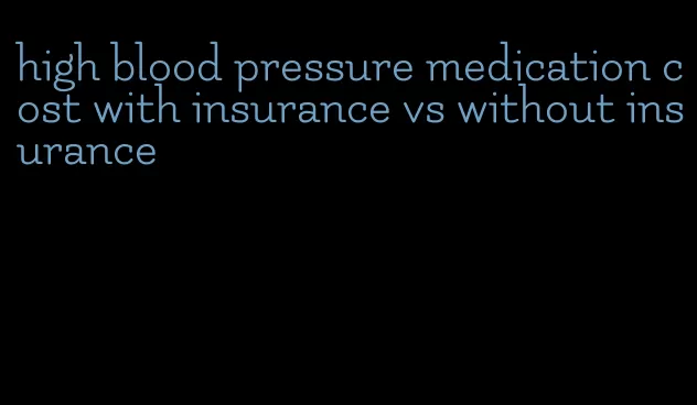 high blood pressure medication cost with insurance vs without insurance