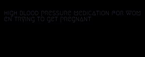 high blood pressure medication for women trying to get pregnant