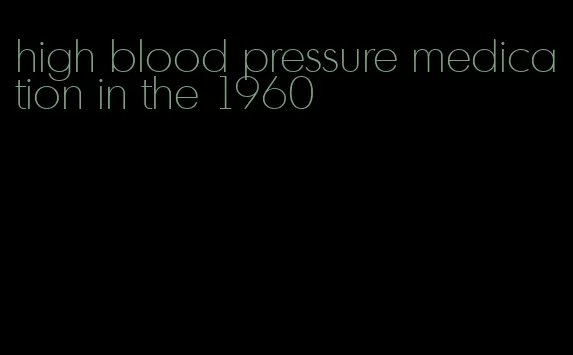 high blood pressure medication in the 1960