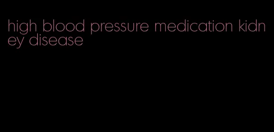 high blood pressure medication kidney disease