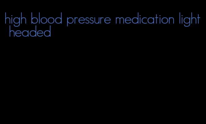 high blood pressure medication light headed