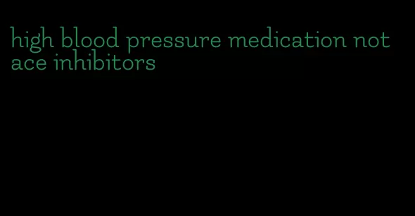 high blood pressure medication not ace inhibitors