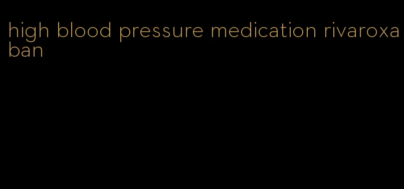 high blood pressure medication rivaroxaban