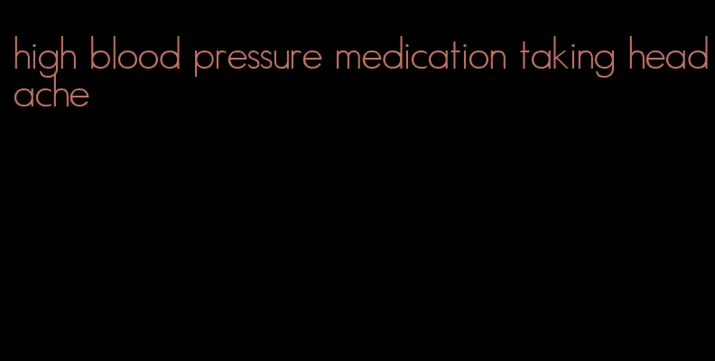 high blood pressure medication taking headache